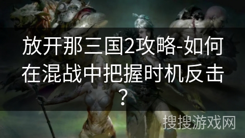 放开那三国2攻略-如何在混战中把握时机反击？