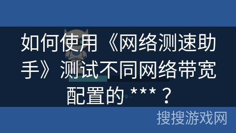 如何使用《网络测速助手》测试不同网络带宽配置的 *** ？