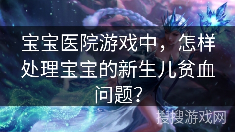 宝宝医院游戏中，怎样处理宝宝的新生儿贫血问题？