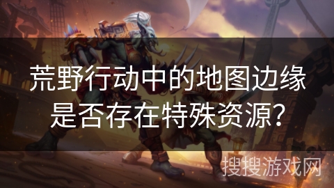 荒野行动中的地图边缘是否存在特殊资源?