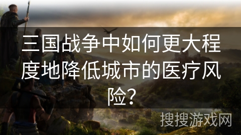三国战争中如何更大程度地降低城市的医疗风险? 三国战争中如何更大程度地降低城市的医疗风险?