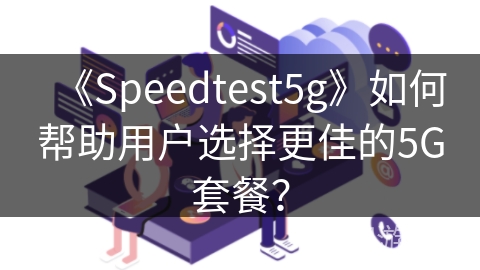 《Speedtest5g》如何帮助用户选择更佳的5G套餐? 《Speedtest5g》如何帮助用户选择更佳的5G套餐?