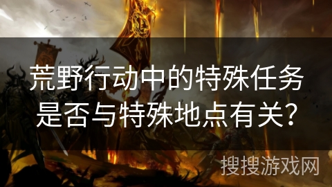 荒野行动中的特殊任务是否与特殊地点有关? 荒野行动中的特殊任务是否与特殊地点有关?