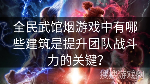全民武馆烟游戏中有哪些建筑是提升团队战斗力的关键？