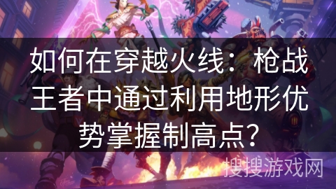 如何在穿越火线：枪战王者中通过利用地形优势掌握制高点？