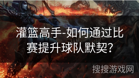灌篮高手-如何通过比赛提升球队默契? 灌篮高手-如何通过比赛提升球队默契?