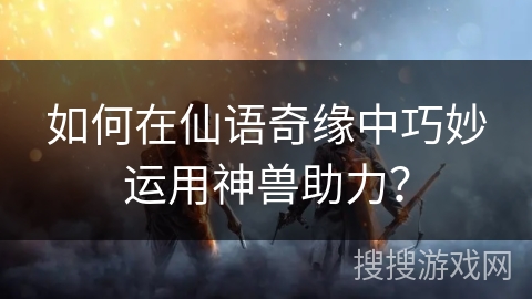 如何在仙语奇缘中巧妙运用神兽助力? 如何在仙语奇缘中巧妙运用神兽助力?