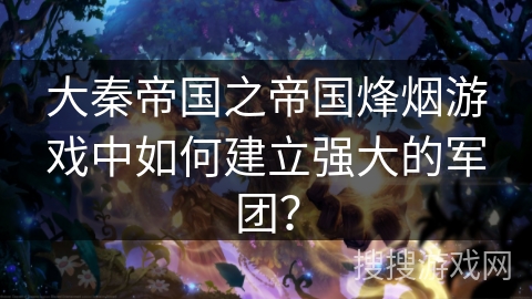大秦帝国之帝国烽烟游戏中如何建立强大的军团?