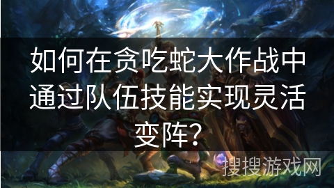 如何在贪吃蛇大作战中通过队伍技能实现灵活变阵？
