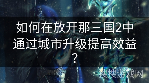 如何在放开那三国2中通过城市升级提高效益? 如何在放开那三国2中通过城市升级提高效益?