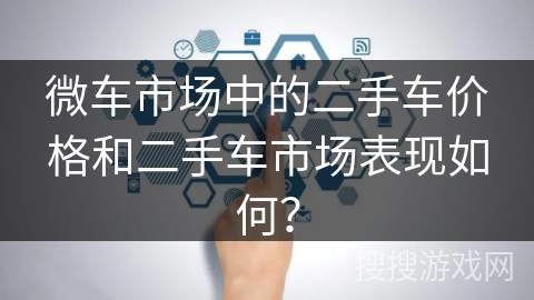 微车市场中的二手车价格和二手车市场表现如何? 微车市场中的二手车价格和二手车市场表现如何?