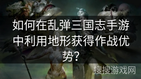如何在乱弹三国志手游中利用地形获得作战优势? 如何在乱弹三国志手游中利用地形获得作战优势?
