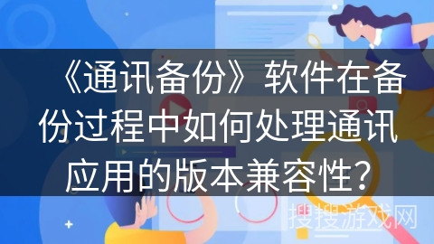 《通讯备份》软件在备份过程中如何处理通讯应用的版本兼容性? 《通讯备份》软件在备份过程中如何处理通讯应用的版本兼容性?