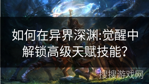 如何在异界深渊:觉醒中解锁高级天赋技能? 如何在异界深渊:觉醒中解锁高级天赋技能?