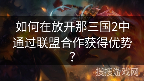 如何在放开那三国2中通过联盟合作获得优势? 如何在放开那三国2中通过联盟合作获得优势?