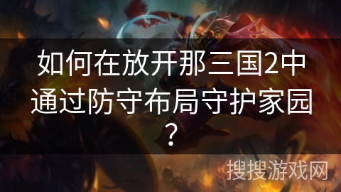 如何在放开那三国2中通过防守布局守护家园? 如何在放开那三国2中通过防守布局守护家园?