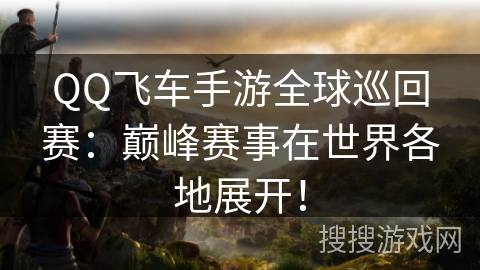 QQ飞车手游全球巡回赛：巅峰赛事在世界各地展开！