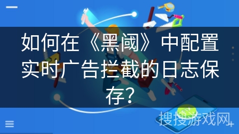 如何在《黑阈》中配置实时广告拦截的日志保存? 如何在《黑阈》中配置实时广告拦截的日志保存?