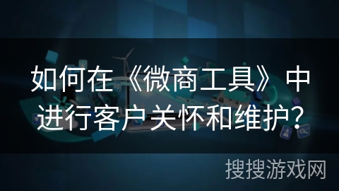 如何在《微商工具》中进行客户关怀和维护? 如何在《微商工具》中进行客户关怀和维护?