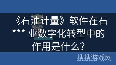《石油计量》软件在石 *** 业数字化转型中的作用是什么？