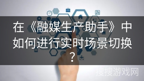 在《融媒生产助手》中如何进行实时场景切换? 在《融媒生产助手》中如何进行实时场景切换?