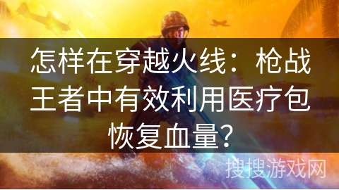 怎样在穿越火线：枪战王者中有效利用医疗包恢复血量？