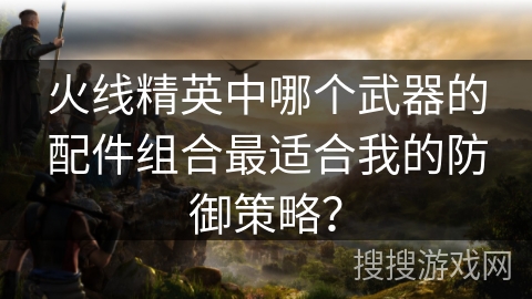 火线精英中哪个武器的配件组合最适合我的防御策略？