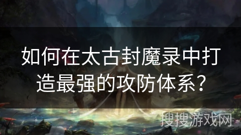 如何在太古封魔录中打造最强的攻防体系？