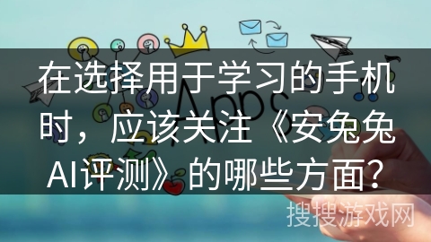 在选择用于学习的手机时，应该关注《安兔兔AI评测》的哪些方面？