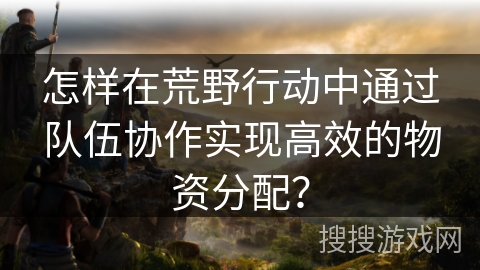 怎样在荒野行动中通过队伍协作实现高效的物资分配？