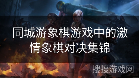 同城游象棋游戏中的激情象棋对决集锦 同城游象棋游戏中的激情象棋对决集锦