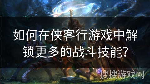如何在侠客行游戏中解锁更多的战斗技能？