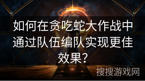 如何在贪吃蛇大作战中通过队伍编队实现更佳效果？