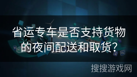 省运专车是否支持货物的夜间配送和取货？