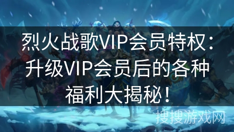 烈火战歌VIP会员特权：升级VIP会员后的各种福利大揭秘！