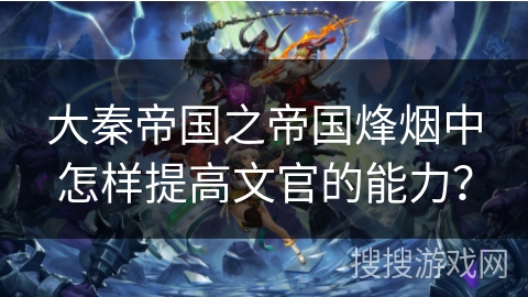 大秦帝国之帝国烽烟中怎样提高文官的能力？