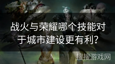 战火与荣耀哪个技能对于城市建设更有利？