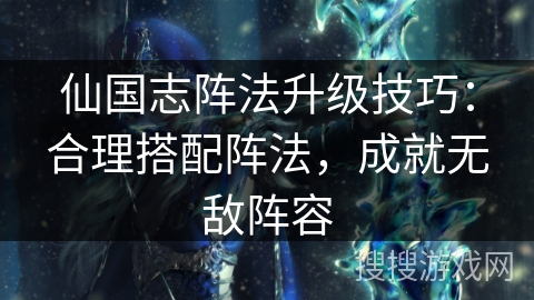 仙国志阵法升级技巧：合理搭配阵法，成就无敌阵容