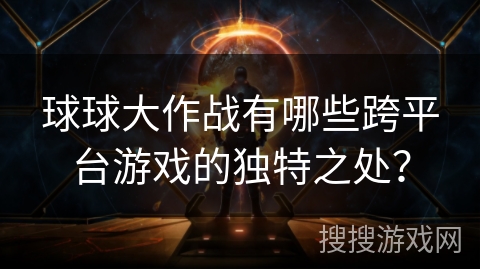 球球大作战有哪些跨平台游戏的独特之处？
