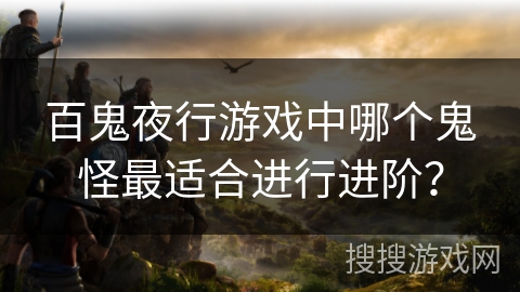 百鬼夜行游戏中哪个鬼怪最适合进行进阶? 百鬼夜行游戏中哪个鬼怪最适合进行进阶?
