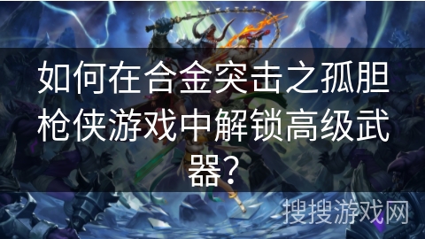 如何在合金突击之孤胆枪侠游戏中解锁高级武器？
