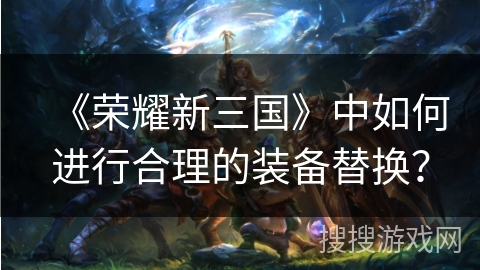 《荣耀新三国》中如何进行合理的装备替换？