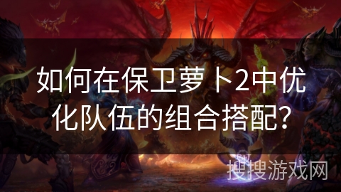 如何在保卫萝卜2中优化队伍的组合搭配？