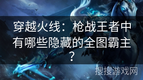 穿越火线：枪战王者中有哪些隐藏的全图霸主？