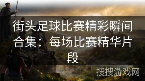 街头足球比赛精彩瞬间合集：每场比赛精华片段
