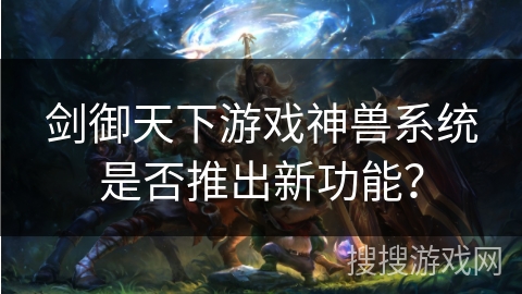 剑御天下游戏神兽系统是否推出新功能？