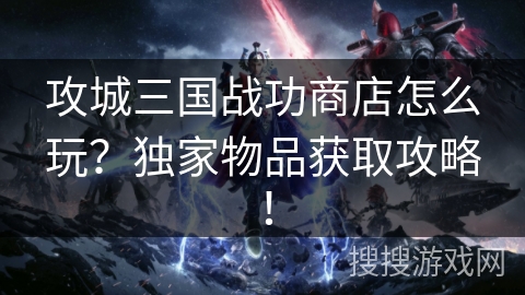 攻城三国战功商店怎么玩？独家物品获取攻略！