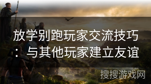 放学别跑玩家交流技巧：与其他玩家建立友谊