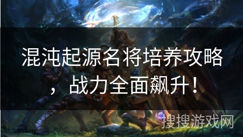 混沌起源名将培养攻略，战力全面飙升！