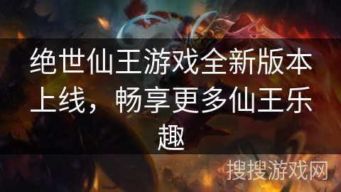 绝世仙王游戏全新版本上线，畅享更多仙王乐趣
